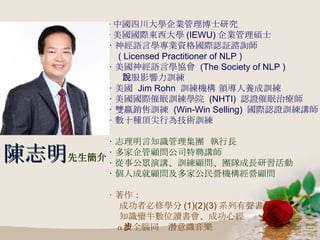 ‧ 中國四川大學企業管理博士研究 ‧ 美國國際東西大學 (IEWU) 企業管理碩士 ‧ 神經語言學專業資格國際認証諮詢師 ( Licensed Practitioner of NLP ) ‧ 美國神經語言學協會  (The Society of NLP )  說服影響力訓練 ‧ 美國  Jim Rohn  訓練機構 領導人養成訓練 ‧ 美國國際催眠訓練學院  (NHTI)  認證催眠治療師 ‧ 雙贏銷售訓練  (Win-Win Selling)  國際認證訓練講師 ‧ 數十種頂尖行為技術訓練 ‧ 志理明言知識管理集團  執行長 ‧ 多家企管顧問公司特聘講師 ‧ 從事公眾演講、訓練顧問、團隊成長研習活動 ‧ 個人成就顧問及多家公民營機構經營顧問 ‧ 著作： 成功者必修學分 (1)(2)(3) 系列有聲書 知識蠻牛數位讀書會、成功心經 α 波全腦同步潛意識音樂 陳志明 先生簡介 