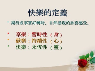 快樂的定義 期待或事實好轉時，自然湧現的欣喜感受。 享樂：暫時性  ( 身 ) 歡樂：持續性  ( 心 ) 快樂：永恆性  ( 靈 ) 