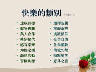 快樂的類別   ─ Morris 達成目標 競爭獲勝 與人合作 傳宗接代 感官享樂 知性之樂 韻律活動 冒險刺激 選擇忽視 寧靜沉思 虔誠信仰 受苦自虐 化學藥物 情境幻想 幽默嘻笑 意外之喜 