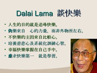 Dalai Lama  談快樂 人生的目的就是追尋快樂。 快樂來自內心的力量，而非外物所左右。 不快樂的主因來自比較心。 培養慈悲心及系統化訓練心智。 幸福快樂掌握在自己手中。 追求快樂第一步就是學習。 