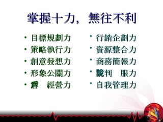 掌握十力，無往不利 目標規劃力  策略執行力  創意發想力  形象公關力 客戶 經營 力 行銷企劃力 資源整合力 商務簡報力  談判說服力 自我管理力 
