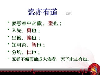 盜亦有道  ─盜拓 妄意室中之藏 ， 聖 也； 入先， 勇 也； 出後， 義 也； 知可否， 智 也； 分均， 仁 也； 五者不備而能成大盜者，天下未之有也。 