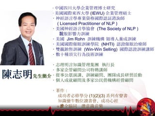 ‧ 中國四川大學企業管理博士研究 ‧ 美國國際東西大學 (IEWU) 企業管理碩士 ‧ 神經語言學專業資格國際認証諮詢師 ( Licensed Practitioner of NLP ) ‧ 美國神經語言學協會  (The Society of NLP )  說服影響力訓練 ‧ 美國  Jim Rohn  訓練機構 領導人養成訓練 ‧ 美國國際催眠訓練學院  (NHTI)  認證催眠治療師 ‧ 雙贏銷售訓練  (Win-Win Selling)  國際認證訓練講師 ‧ 數十種頂尖行為技術訓練 ‧ 志理明言知識管理集團  執行長 ‧ 多家企管顧問公司特聘講師 ‧ 從事公眾演講、訓練顧問、團隊成長研習活動 ‧ 個人成就顧問及多家公民營機構經營顧問 ‧ 著作： 成功者必修學分 (1)(2)(3) 系列有聲書 知識蠻牛數位讀書會、成功心經 α 波全腦同步潛意識音樂 陳志明 先生簡介 