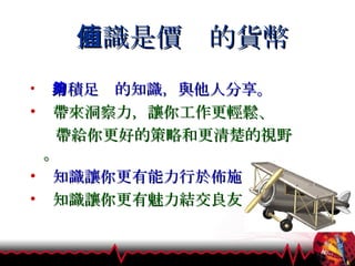 知識是價值的貨幣 累積足夠的知識，與他人分享。 帶來洞察力，讓你工作更輕鬆、 帶給你更好的策略和更清楚的視野。 知識讓你更有能力行於佈施 知識讓你更有魅力結交良友 