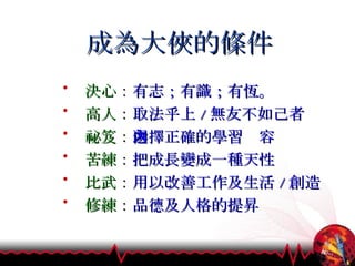 成為大俠的條件 決心 ： 有志；有識；有恆。 高人 ： 取法乎上 / 無友不如己者 祕笈 ： 選擇正確的學習內容  苦練 ： 把成長變成一種天性 比武 ： 用以改善工作及生活 / 創造 修練 ： 品德及人格的提昇 