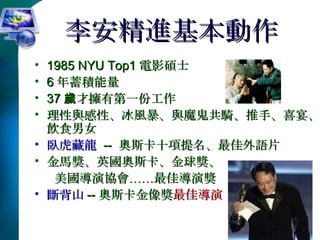 李安精進基本動作 1985 NYU Top1 電影碩士 6 年蓄積能量 37 歲才擁有第一份工作 理性與感性、冰風暴、與魔鬼共騎、推手、喜宴、飲食男女 臥虎藏龍   --  奧斯卡十項提名、最佳外語片 金馬獎、英國奧斯卡、金球獎、 美國導演協會……最佳導演獎 斷背山 -- 奧斯卡金像獎 最佳導演 