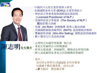 ‧ 中國四川大學企業管理博士研究 ‧ 美國國際東西大學 (IEWU) 企業管理碩士 ‧ 神經語言學專業資格國際認証諮詢師 ( Licensed Practitioner of NLP ) ‧ 美國神經語言學協會  (The Society of NLP )  說服影響力訓練 ‧ 美國  Jim Rohn  訓練機構 領導人養成訓練 ‧ 美國國際催眠訓練學院  (NHTI)  認證催眠治療師 ‧ 雙贏銷售訓練  (Win-Win Selling)  國際認證訓練講師 ‧ 數十種頂尖行為技術訓練 ‧ 志理明言知識管理集團  執行長 ‧ 多家企管顧問公司特聘講師 ‧ 從事公眾演講、訓練顧問、團隊成長研習活動 ‧ 個人成就顧問及多家公民營機構經營顧問 ‧ 著作： 成功者必修學分 (1)(2)(3) 系列有聲書 知識蠻牛數位讀書會、成功心經 α 波全腦同步潛意識音樂 陳志明 先生簡介 