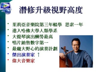 潛修升級視野高度 茱莉亞音樂院第三年輟學  思索一年 進入哈佛大學人類學系 大提琴演出酬勞最高  唱片銷售數字第一 最龐大野心的演奏計劃  傑出演奏家   ↑  偉大音樂家 