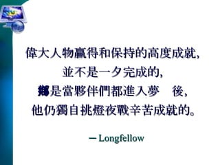 偉大人物贏得和保持的高度成就， 並不是一夕完成的， 而是當夥伴們都進入夢鄉後， 他仍獨自挑燈夜戰辛苦成就的。 ─  Longfellow 