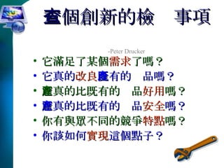 六個創新的檢查事項   -Peter Drucker 它滿足了某個 需求 了嗎？ 它真的 改良 既有的產品嗎？ 它真的比既有的產品 好用 嗎？ 它真的比既有的產品 安全 嗎？ 你有與眾不同的競爭 特點 嗎？ 你該如何 實現 這個點子？ 
