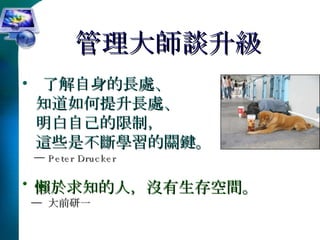 管理大師談升級 了解自身的長處、 知道如何提升長處、 明白自己的限制， 這些是不斷學習的關鍵。 ─  Peter Drucker 懶於求知的人，沒有生存空間。 ─  大前研一 
