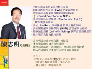 ‧ 中國四川大學企業管理博士研究 ‧ 美國國際東西大學 (IEWU) 企業管理碩士 ‧ 神經語言學專業資格國際認証諮詢師 ( Licensed Practitioner of NLP ) ‧ 美國神經語言學協會  (The Society of NLP )  說服影響力訓練 ‧ 美國  Jim Rohn  訓練機構 領導人養成訓練 ‧ 美國國際催眠訓練學院  (NHTI)  認證催眠治療師 ‧ 雙贏銷售訓練  (Win-Win Selling)  國際認證訓練講師 ‧ 數十種頂尖行為技術訓練 ‧ 志理明言知識管理集團  執行長 ‧ 多家企管顧問公司特聘講師 ‧ 從事公眾演講、訓練顧問、團隊成長研習活動 ‧ 個人成就顧問及多家公民營機構經營顧問 ‧ 著作： 成功者必修學分 (1)(2)(3) 系列有聲書 知識蠻牛數位讀書會、成功心經 α 波全腦同步潛意識音樂 陳志明 先生簡介 