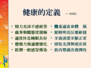 健康的定義  ─ WHO 精力充沛不感疲勞 處事樂觀態度積極 適度休息睡眠良好 應變力強適應變化 抵禦一般感冒傳染 體重適當身體勻稱 眼睛明亮反應敏捷 牙齒清潔牙齦正常 頭髮光澤無頭皮屑 肌肉豐滿皮膚彈性 