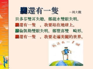 我還有一隻腳  －周大觀 貝多芬雙耳失聰，鄭龍水雙眼失明， 我還有一隻腳，我要站在地球上。 海倫凱勒雙眼失明，鄭豐喜雙腳畸形， 我還有一隻腳，我要走遍美麗的世界。 
