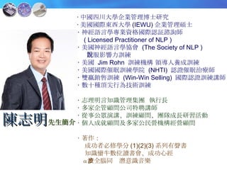 ‧ 中國四川大學企業管理博士研究 ‧ 美國國際東西大學 (IEWU) 企業管理碩士 ‧ 神經語言學專業資格國際認証諮詢師 ( Licensed Practitioner of NLP ) ‧ 美國神經語言學協會  (The Society of NLP )  說服影響力訓練 ‧ 美國  Jim Rohn  訓練機構 領導人養成訓練 ‧ 美國國際催眠訓練學院  (NHTI)  認證催眠治療師 ‧ 雙贏銷售訓練  (Win-Win Selling)  國際認證訓練講師 ‧ 數十種頂尖行為技術訓練 ‧ 志理明言知識管理集團  執行長 ‧ 多家企管顧問公司特聘講師 ‧ 從事公眾演講、訓練顧問、團隊成長研習活動 ‧ 個人成就顧問及多家公民營機構經營顧問 ‧ 著作： 成功者必修學分 (1)(2)(3) 系列有聲書 知識蠻牛數位讀書會、成功心經 α 波全腦同步潛意識音樂 陳志明 先生簡介 