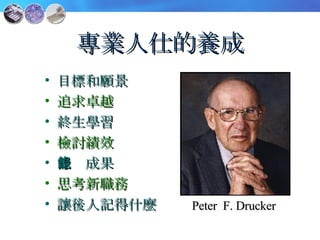 專業人仕的養成 目標和願景 追求卓越 終生學習 檢討績效 記錄成果 思考新職務 讓後人記得什麼 Peter  F. Drucker 