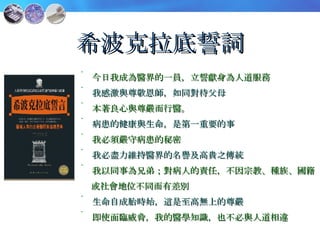 希波克拉底誓詞 今日我成為醫界的一員，立誓獻身為人道服務 我感激與尊敬恩師，如同對待父母 本著良心與尊嚴而行醫。 病患的健康與生命，是第一重要的事 我必須嚴守病患的秘密 我必盡力維持醫界的名譽及高貴之傳統 我以同事為兄弟；對病人的責任，不因宗教、種族、國籍 或社會地位不同而有差別 生命自成胎時始，這是至高無上的尊嚴 即使面臨威脅，我的醫學知識，也不必與人道相違 