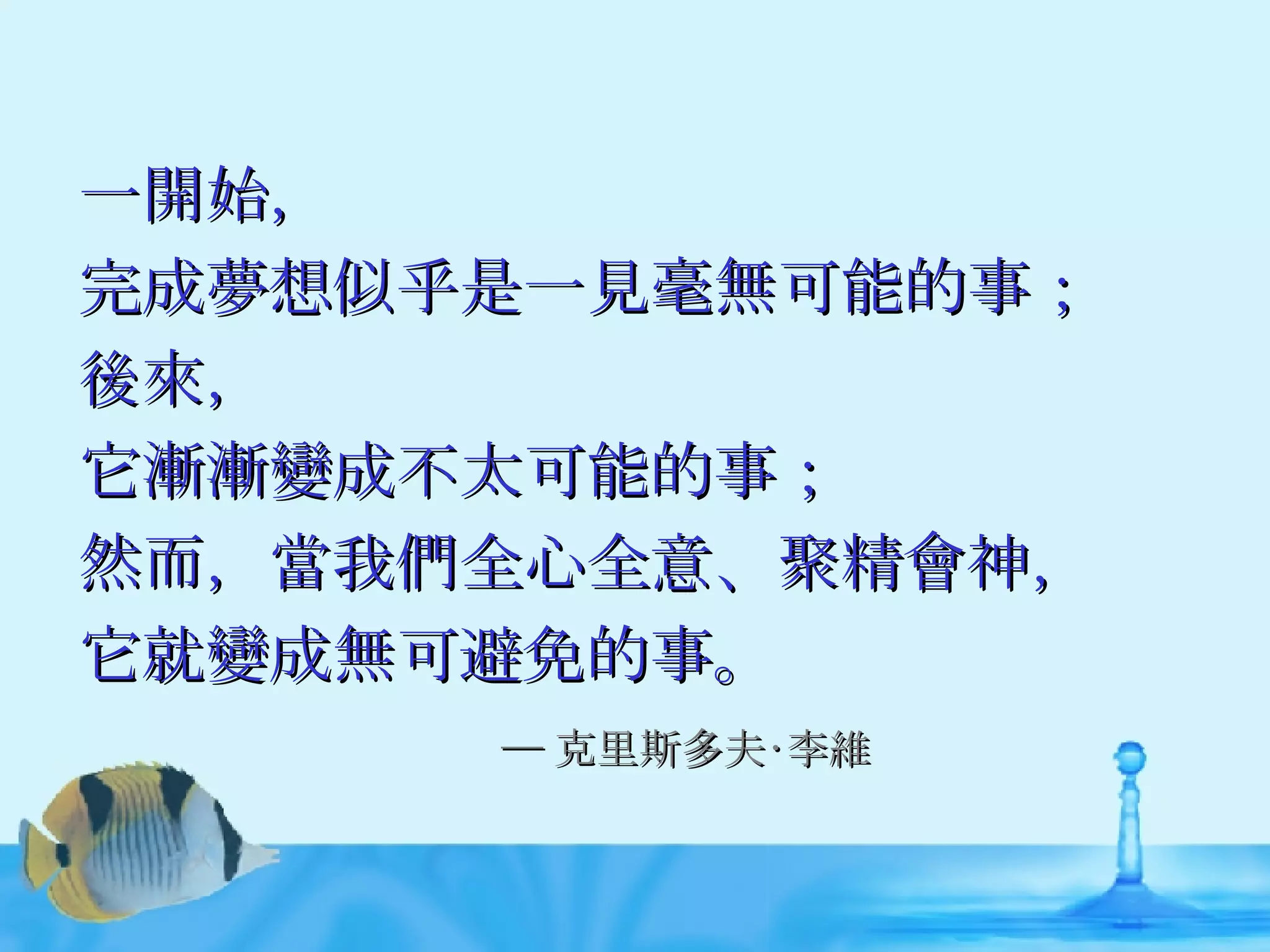 一開始， 完成夢想似乎是一見毫無可能的事； 後來， 它漸漸變成不太可能的事； 然而，當我們全心全意、聚精會神， 它就變成無可避免的事。 ─ 克里斯多夫‧李維 