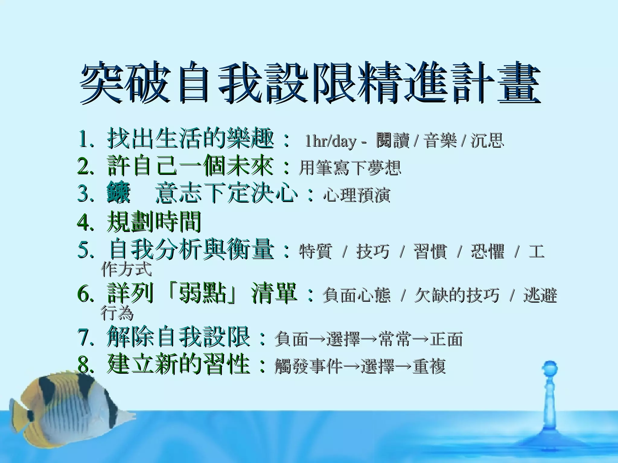突破自我設限精進計畫 1.  找出生活的樂趣： 1hr/day -  閱讀 / 音樂 / 沉思 2.  許自己一個未來： 用筆寫下夢想 3.  鍛鍊意志下定決心： 心理預演 4.  規劃時間 5.  自我分析與衡量： 特質  /  技巧  /  習慣  /  恐懼  /  工作方式 6.  詳列「弱點」清單 ： 負面心態  /  欠缺的技巧  /  逃避行為 7.  解除自我設限： 負面->選擇->常常->正面 8.  建立新的習性： 觸發事件->選擇->重複 