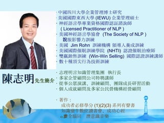‧ 中國四川大學企業管理博士研究 ‧ 美國國際東西大學 (IEWU) 企業管理碩士 ‧ 神經語言學專業資格國際認証諮詢師 ( Licensed Practitioner of NLP ) ‧ 美國神經語言學協會  (The Society of NLP )  說服影響力訓練 ‧ 美國  Jim Rohn  訓練機構 領導人養成訓練 ‧ 美國國際催眠訓練學院  (NHTI)  認證催眠治療師 ‧ 雙贏銷售訓練  (Win-Win Selling)  國際認證訓練講師 ‧ 數十種頂尖行為技術訓練 ‧ 志理明言知識管理集團  執行長 ‧ 多家企管顧問公司特聘講師 ‧ 從事公眾演講、訓練顧問、團隊成長研習活動 ‧ 個人成就顧問及多家公民營機構經營顧問 ‧ 著作： 成功者必修學分 (1)(2)(3) 系列有聲書 知識蠻牛數位讀書會、成功心經 α 波全腦同步潛意識音樂 陳志明 先生簡介 
