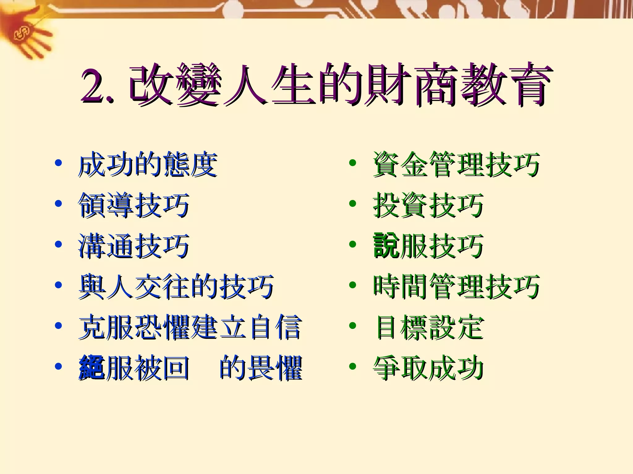 2. 改變人生的財商教育 成功的態度 領導技巧 溝通技巧 與人交往的技巧 克服恐懼建立自信 克服被回絕的畏懼 資金管理技巧 投資技巧 說服技巧 時間管理技巧 目標設定 爭取成功 