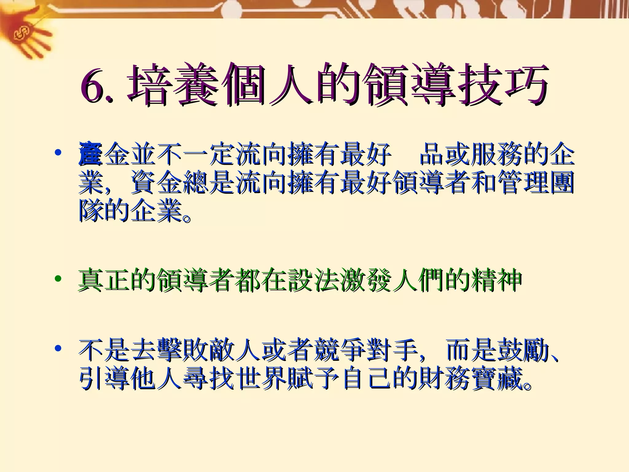6. 培養個人的領導技巧 資金並不一定流向擁有最好產品或服務的企業，資金總是流向擁有最好領導者和管理團隊的企業。 真正的領導者都在設法激發人們的精神 不是去擊敗敵人或者競爭對手，而是鼓勵、引導他人尋找世界賦予自己的財務寶藏。 