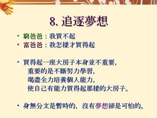 8. 追逐夢想 窮爸爸 ：我買不起 富爸爸 ：我怎樣才買得起 買得起一座大房子本身並不重要， 重要的是不斷努力學習， 竭盡全力培養個人能力， 使自己有能力買得起那樣的大房子。 身無分文是暫時的，沒有 夢想 卻是可怕的。 