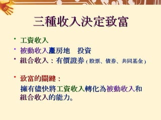 三種收入決定致富 工資收入 被動收入 ：房地產投資 組合收入： 有價證券 ( 股票、債券、共同基金 ) 致富的關鍵： 擁有儘快將 工資收入 轉化為 被動收入 和  組合收入 的能力。 