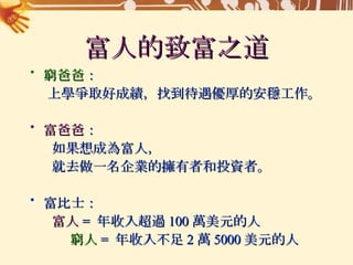 富人的致富之道 窮爸爸 ： 上學爭取好成績，找到待遇優厚的安穩工作。 富爸爸 ： 如果想成為富人， 就去做一名企業的擁有者和投資者。 富比士： 富人 =  年收入超過 100 萬美元的人 窮人 =  年收入不足 2 萬 5000 美元的人 