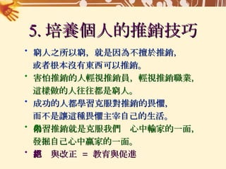 5. 培養個人的推銷技巧 窮人之所以窮，就是因為不擅於推銷， 或者根本沒有東西可以推銷。 害怕推銷的人輕視推銷員，輕視推銷職業， 這樣做的人往往都是窮人。 成功的人都學習克服對推銷的畏懼， 而不是讓這種畏懼主宰自己的生活。 學習推銷就是克服我們內心中輸家的一面， 發掘自己心中贏家的一面。 拒絕與改正  =  教育與促進 