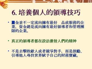 6. 培養個人的領導技巧 資金並不一定流向擁有最好產品或服務的企業，資金總是流向擁有最好領導者和管理團隊的企業。 真正的領導者都在設法激發人們的精神 不是去擊敗敵人或者競爭對手，而是鼓勵、引導他人尋找世界賦予自己的財務寶藏。 