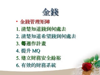 金錢 金錢管理矩陣 1. 清楚知道錢到何處去 2. 清楚知道希望錢到何處去 3. 每週作計畫 4. 提升 MQ 5. 建立財務安全餘裕 6. 有效的財務系統 