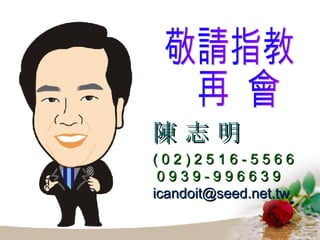 敬請指教 再  會 陳 志 明 ( 0 2 ) 2 5 1 6 - 5 5 6 6 0 9 3 9 - 9 9 6 6 3 9 [email_address] 