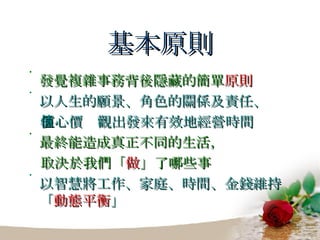 基本原則 發覺複雜事務背後隱藏的簡單 原則 以人生的願景、角色的關係及責任、 核心價值觀出發來有效地經營時間 最終能造成真正不同的生活， 取決於我們「 做 」了哪些事 以智慧將工作、家庭、時間、金錢維持「 動態平衡 」 