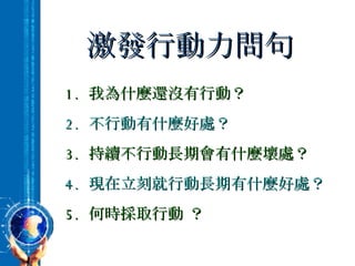 激發行動力問句 1.  我為什麼還沒有行動？ 2.  不行動有什麼好處？ 3.  持續不行動長期會有什麼壞處？ 4.  現在立刻就行動長期有什麼好處？ 5.  何時採取行動 ？ 