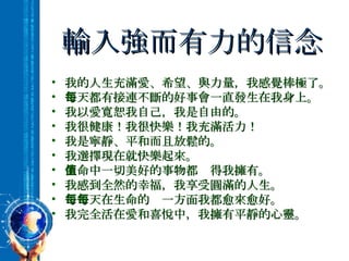 輸入強而有力的信念 我的人生充滿愛、希望、與力量，我感覺棒極了。 每天都有接連不斷的好事會一直發生在我身上。 我以愛寬恕我自己，我是自由的。 我很健康！我很快樂！我充滿活力！ 我是寧靜、平和而且放鬆的。 我選擇現在就快樂起來。 生命中一切美好的事物都值得我擁有。 我感到全然的幸福，我享受圓滿的人生。 每一天在生命的每一方面我都愈來愈好。 我完全活在愛和喜悅中，我擁有平靜的心靈。 