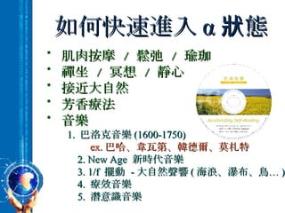 如何快速進入 α 狀態 肌肉按摩  /  鬆弛  /  瑜珈 禪坐  /  冥想  /  靜心 接近大自然 芳香療法 音樂 1.  巴洛克音樂 (1600-1750) ex. 巴哈、韋瓦第、韓德爾、莫札特 2. New Age  新時代音樂 3. 1/f  擺動  - 大自然聲響 ( 海浪、瀑布、鳥… ) 4.  療效音樂 5.  潛意識音樂 