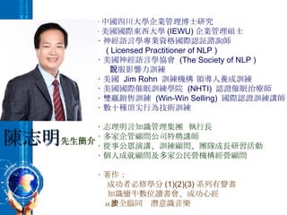 ‧ 中國四川大學企業管理博士研究 ‧ 美國國際東西大學 (IEWU) 企業管理碩士 ‧ 神經語言學專業資格國際認証諮詢師 ( Licensed Practitioner of NLP ) ‧ 美國神經語言學協會  (The Society of NLP )  說服影響力訓練 ‧ 美國  Jim Rohn  訓練機構 領導人養成訓練 ‧ 美國國際催眠訓練學院  (NHTI)  認證催眠治療師 ‧ 雙贏銷售訓練  (Win-Win Selling)  國際認證訓練講師 ‧ 數十種頂尖行為技術訓練 ‧ 志理明言知識管理集團  執行長 ‧ 多家企管顧問公司特聘講師 ‧ 從事公眾演講、訓練顧問、團隊成長研習活動 ‧ 個人成就顧問及多家公民營機構經營顧問 ‧ 著作： 成功者必修學分 (1)(2)(3) 系列有聲書 知識蠻牛數位讀書會、成功心經 α 波全腦同步潛意識音樂 陳志明 先生簡介 