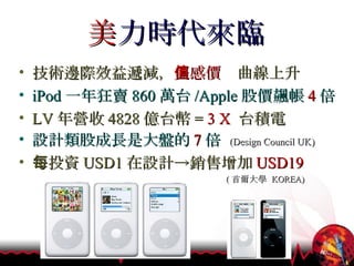 美 力時代來臨 技術邊際效益遞減， 美感價值 曲線上升 iPod 一年狂賣 860 萬台 /Apple 股價飆帳 4 倍 LV 年營收 4828 億台幣 =   3 X   台積電 設計類股成長是大盤的 7 倍   (Design Council UK) 每投資 USD1 在設計->銷售增加 USD19 ( 首爾大學  KOREA) 