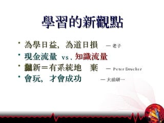 學習的新觀點 為學日益，為道日損   ─ 老子 現金流量  vs. 知識流量 創新＝有系統地拋棄  ─  Peter Drucker 會玩，才會成功  ─ 大前研一 