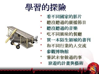 學習的探險 看不同國家的影片 聽沒聽過的廣播節目 聽沒聽過的音樂 吃不同風味的餐廳 買一本陌生領域的書刊 和不同行業的人交流 參觀博物館 嘗試未曾做過的事 旅遊的計畫與藝術 