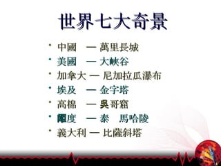 世界七大奇景 中國  ─ 萬里長城 美國  ─ 大峽谷 加拿大 ─ 尼加拉瓜瀑布 埃及  ─ 金字塔   高棉  ─ 吳哥窟  印度  ─ 泰姬馬哈陵 義大利 ─ 比薩斜塔 