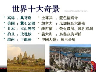 世界十大奇景   National Geography Travelers   高棉  :  吳哥窟 美國  :  黃石公園 日本  :  立山黑部 約旦  :  玫瑰城 越南  :  下龍灣 土耳其  :  藍色清真寺  加拿大  :  尼加拉瓜大瀑布 紐西蘭  :  螢火蟲洞、鐘乳石洞 義大利  :  烏斐茲美術館 中國大陸 :  萬里長城  
