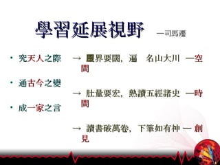 學習延展視野  ─司馬遷 究 天人 之際 通 古今 之變 成 一家 之言   ->  眼界要闊，遍歷名山大川  ─ 空間 ->  肚量要宏，熟讀五經諸史  ─ 時間 ->  讀書破萬卷，下筆如有神 ─  創見 