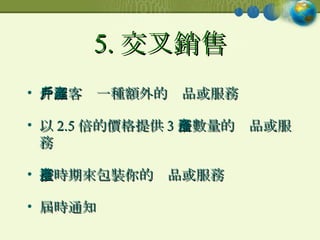 5. 交叉銷售 介紹客戶一種額外的產品或服務 以 2.5 倍的價格提供 3 倍數量的產品或服務 按時期來包裝你的產品或服務 屆時通知 