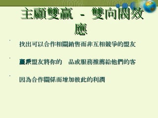主顧雙贏  -  雙向閥效應   找出可以合作相關銷售而非互相競爭的盟友 要求盟友將你的產品或服務推薦給他們的客戶 因為合作關係而增加彼此的利潤  