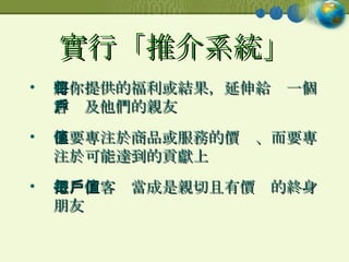 實行「推介系統」 將你提供的福利或結果，延伸給每一個客戶及他們的親友 不要專注於商品或服務的價值、而要專注於可能達到的貢獻上 把每位客戶當成是親切且有價值的終身朋友 