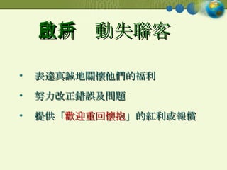 重新啟動失聯客戶 表達真誠地關懷他們的福利 努力改正錯誤及問題 提供「 歡迎重回懷抱 」的紅利或報償 