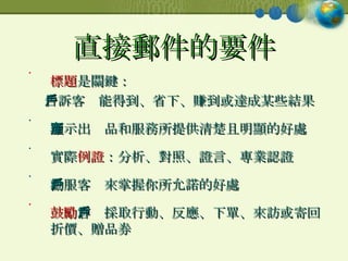 直接郵件的要件 標題 是關鍵： 告訴客戶能得到、省下、賺到或達成某些結果  顯示出產品和服務所提供清楚且明顯的好處 實際 例證 ：分析、對照、證言、專業認證 勸服客戶來掌握你所允諾的好處 鼓勵 客戶採取行動、反應、下單、來訪或寄回折價、贈品券  