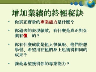 增加業績的終極秘訣   你真正寶貴的 專業能力 是什麼？ 你過去的表現績效，有什麼是真正對企業有 價值 的？ 你有什麼成就是他人很佩服、他們很想學習、希望用在他們身上也獲得相同的成果？ 誰最希望獲得你的專業能力？ 